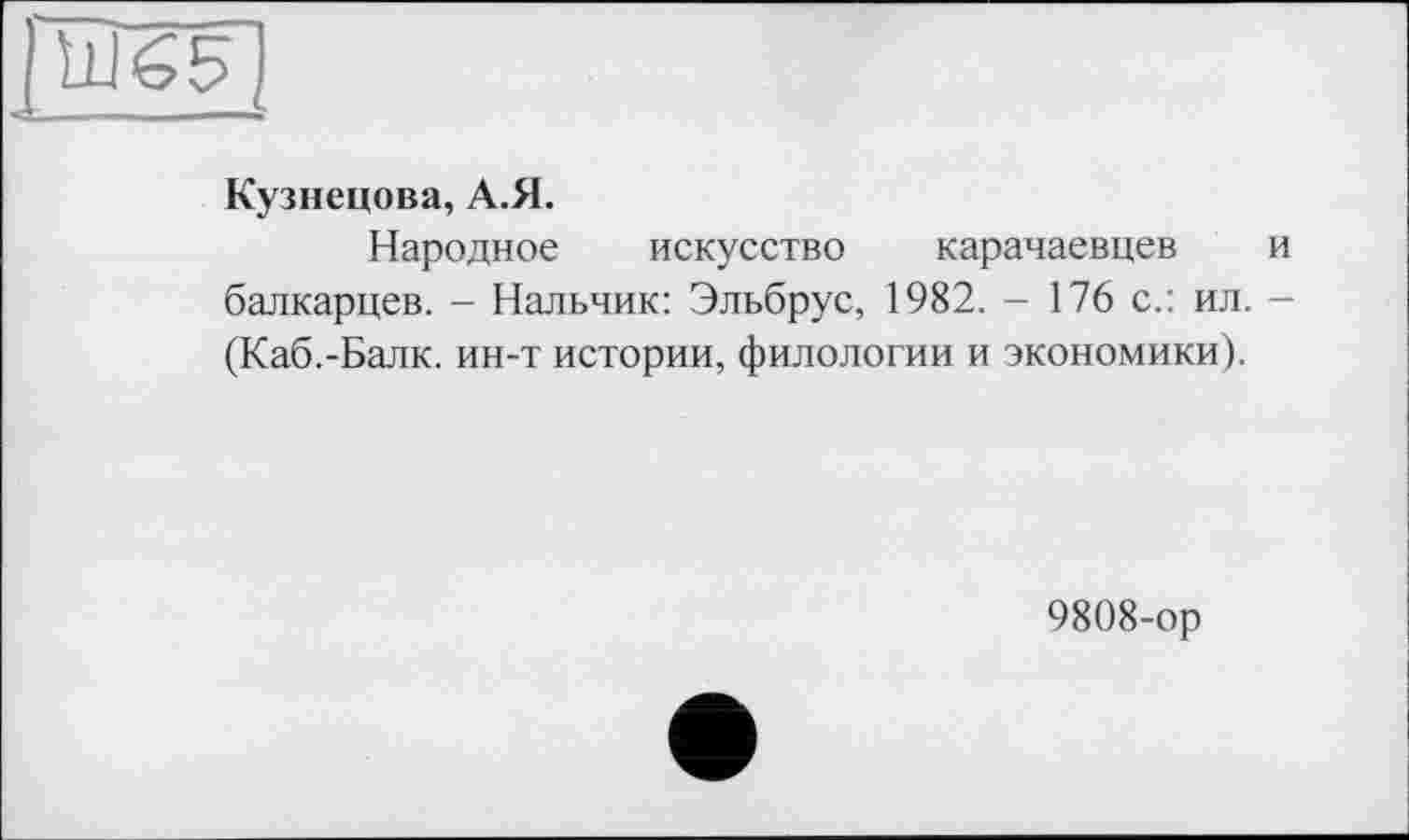 ﻿Ш65
Кузнецова, А.Я.
Народное искусство карачаевцев и балкарцев. - Нальчик: Эльбрус, 1982. - 176 с.: ил. -(Каб.-Балк. ин-т истории, филологии и экономики).
9808-ор